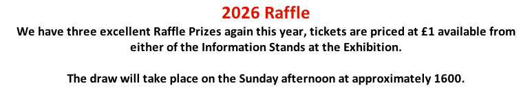 2026 Raffle We have three excellent Raffle Prizes again this year, tickets are priced at £1 available from either of the Information Stands at the Exhibition.   The draw will take place on the Sunday afternoon at approximately 1600.